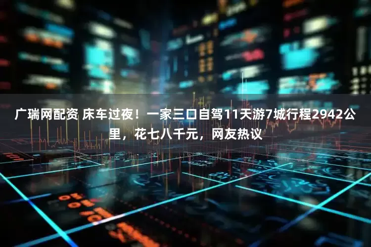 广瑞网配资 床车过夜！一家三口自驾11天游7城行程2942公里，花七八千元，网友热议