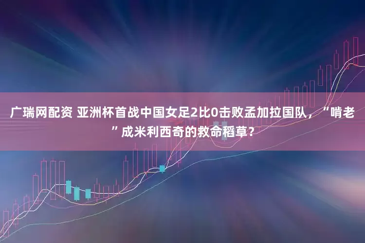 广瑞网配资 亚洲杯首战中国女足2比0击败孟加拉国队，“啃老”成米利西奇的救命稻草？
