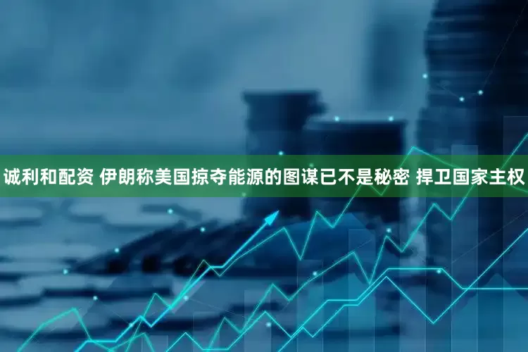 诚利和配资 伊朗称美国掠夺能源的图谋已不是秘密 捍卫国家主权