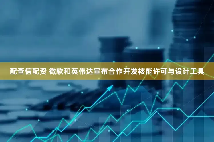配查信配资 微软和英伟达宣布合作开发核能许可与设计工具