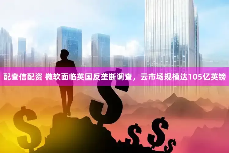 配查信配资 微软面临英国反垄断调查，云市场规模达105亿英镑