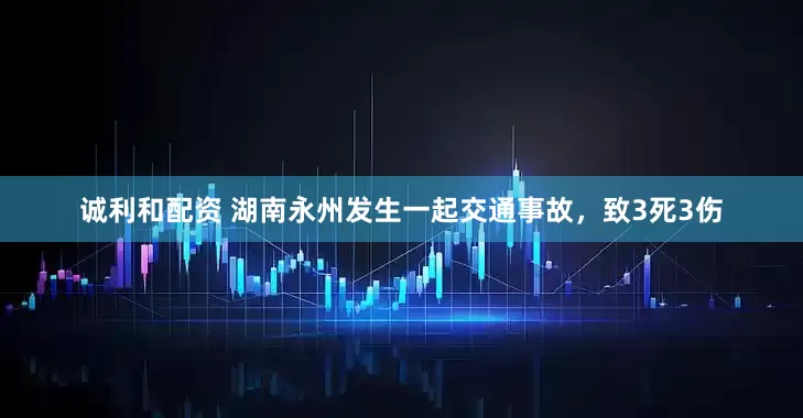 诚利和配资 湖南永州发生一起交通事故，致3死3伤
