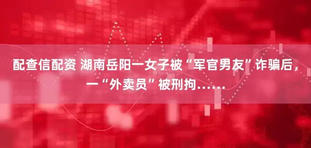 配查信配资 湖南岳阳一女子被“军官男友”诈骗后，一“外卖员”被刑拘……