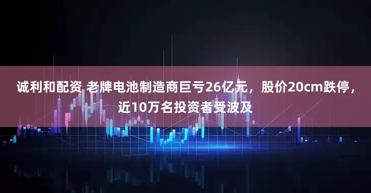 诚利和配资 老牌电池制造商巨亏26亿元，股价20cm跌停，近10万名投资者受波及