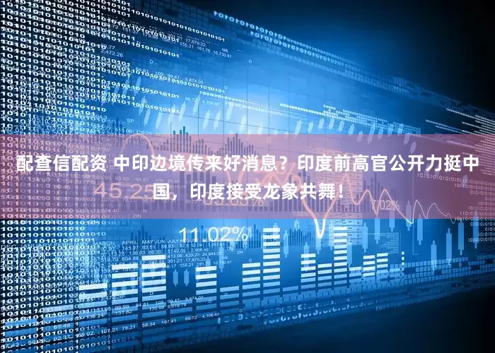 配查信配资 中印边境传来好消息？印度前高官公开力挺中国，印度接受龙象共舞！