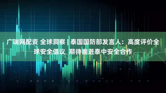 广瑞网配资 全球洞察 | 泰国国防部发言人：高度评价全球安全倡议  期待推进泰中安全合作