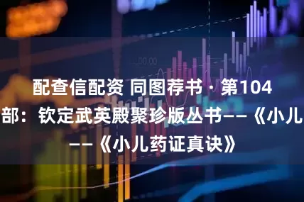 配查信配资 同图荐书 · 第1048期丨古籍部:钦定武英殿聚珍版丛书——《小儿药证真诀》
