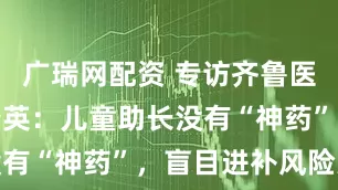 广瑞网配资 专访齐鲁医院专家许瑞英：儿童助长没有“神药”，盲目进补风险大
